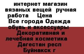 интернет-магазин вязаных вещей, ручная работа! › Цена ­ 1 700 - Все города Одежда, обувь и аксессуары » Декоративная и лечебная косметика   . Дагестан респ.,Буйнакск г.